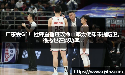 广东丢G1！杜锋直指进攻命中率太低却未提防卫，徐杰也在谈功率！